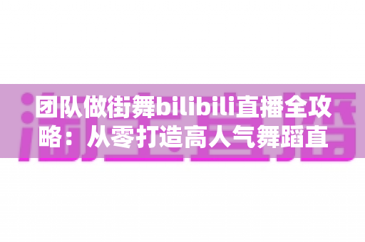 团队做街舞bilibili直播全攻略:从零打造高人气舞蹈直播间的实战指南 团队做街舞bilibili直播全攻略:从零打造高人气舞蹈直播间的实战指南