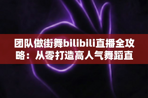 团队做街舞bilibili直播全攻略：从零打造高人气舞蹈直播间的实战指南
