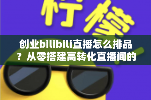 创业bilibili直播怎么排品?从零搭建高转化直播间的排品实战指南 创业bilibili直播怎么排品?从零搭建高转化直播间的排品实战指南