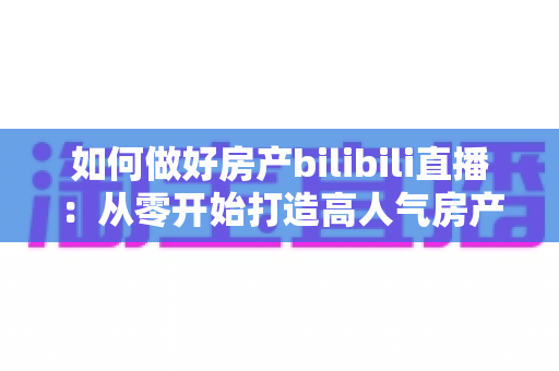 如何做好房产bilibili直播:从零开始打造高人气房产直播间的完整实战指南 如何做好房产bilibili直播:从零开始打造高人气房产直播间的完整实战指南