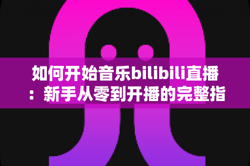 如何开始音乐bilibili直播：新手从零到开播的完整指南（含设备、权限与涨粉技巧）