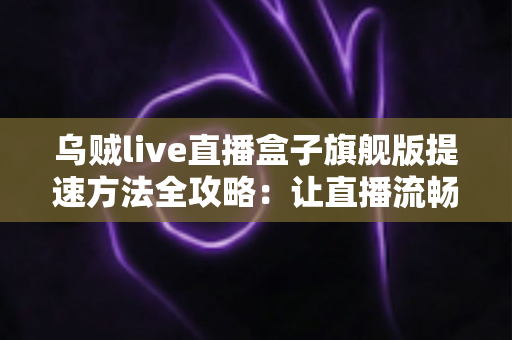 乌贼live直播盒子旗舰版提速方法全攻略:让直播流畅不卡顿的实用技巧 乌贼live直播盒子旗舰版提速方法全攻略:让直播流畅不卡顿的实用技巧