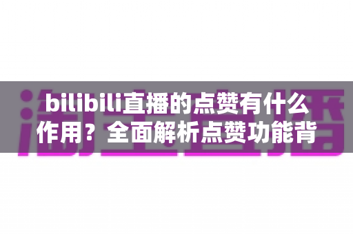 bilibili直播的点赞有什么作用？全面解析点赞功能背后的价值与意义