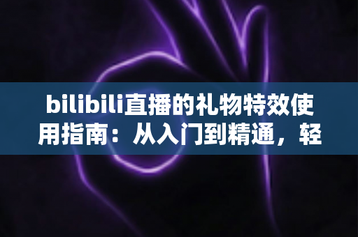 bilibili直播的礼物特效使用指南：从入门到精通，轻松玩转B站直播间