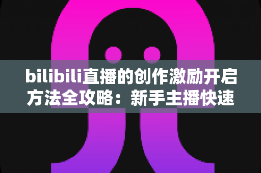bilibili直播的创作激励开启方法全攻略:新手主播快速变现指南 bilibili直播的创作激励开启方法全攻略:新手主播快速变现指南