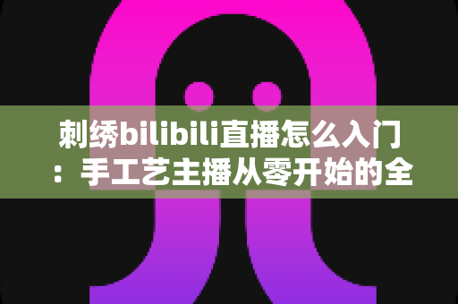 刺绣bilibili直播怎么入门：手工艺主播从零开始的全攻略
