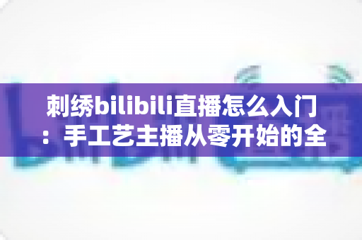 刺绣bilibili直播怎么入门：手工艺主播从零开始的全攻略