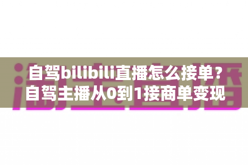 自驾bilibili直播怎么接单？自驾主播从0到1接商单变现的完整指南