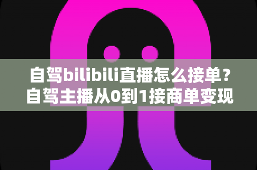 自驾bilibili直播怎么接单？自驾主播从0到1接商单变现的完整指南
