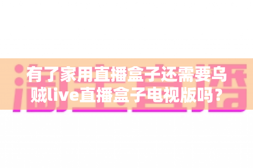有了家用直播盒子还需要乌贼live直播盒子电视版吗？双盒子搭配价值与选购策略全解析