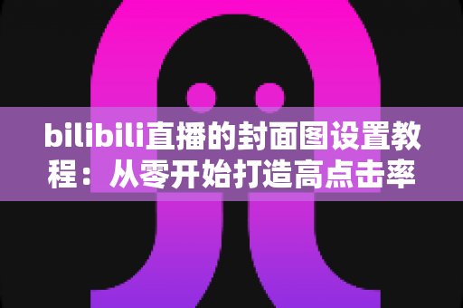 bilibili直播的封面图设置教程：从零开始打造高点击率直播间的完整指南