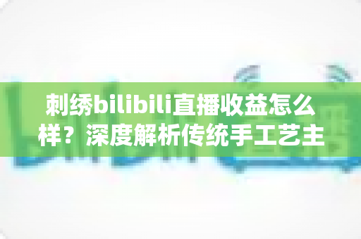 刺绣bilibili直播收益怎么样？深度解析传统手工艺主播的真实收入与变现之道