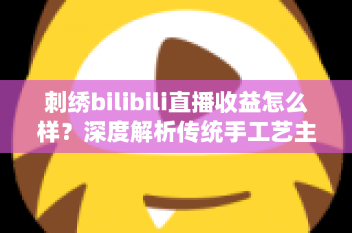 刺绣bilibili直播收益怎么样？深度解析传统手工艺主播的真实收入与变现之道