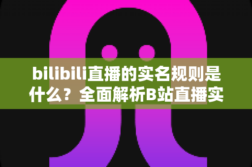 bilibili直播的实名规则是什么？全面解析B站直播实名认证流程、限制条件与注意事项