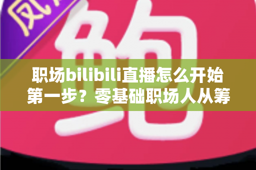 职场bilibili直播怎么开始第一步？零基础职场人从筹备到开播的完整实战指南