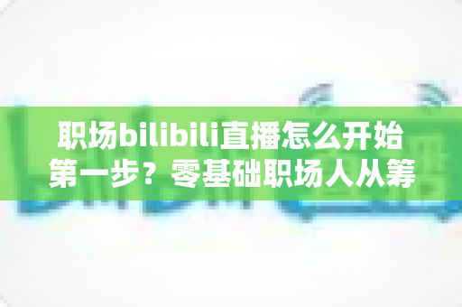 职场bilibili直播怎么开始第一步？零基础职场人从筹备到开播的完整实战指南