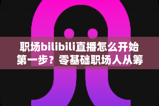 职场bilibili直播怎么开始第一步？零基础职场人从筹备到开播的完整实战指南
