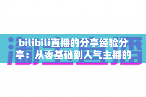 bilibili直播的分享经验分享:从零基础到人气主播的实用成长指南 bilibili直播的分享经验分享:从零基础到人气主播的实用成长指南