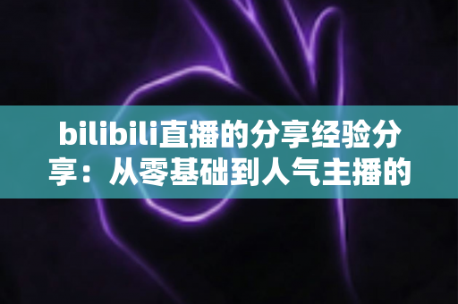 bilibili直播的分享经验分享:从零基础到人气主播的实用成长指南 bilibili直播的分享经验分享:从零基础到人气主播的实用成长指南