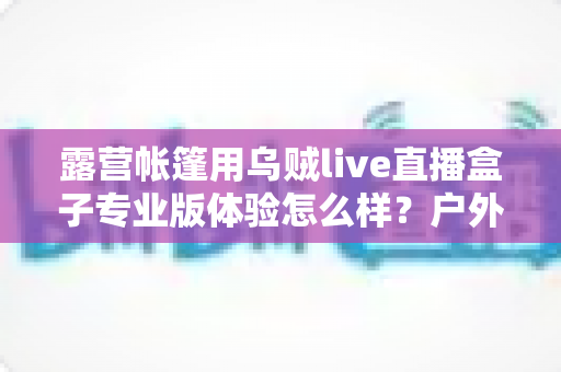 露营帐篷用乌贼live直播盒子专业版体验怎么样?户外直播装备深度评测与真实使用感受全解析 露营帐篷用乌贼live直播盒子专业版体验怎么样?户外直播装备深度评测与真实使用感受全解析