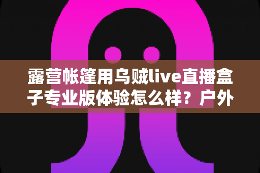 露营帐篷用乌贼live直播盒子专业版体验怎么样？户外直播装备深度评测与真实使用感受全解析