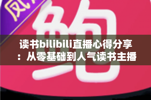 读书bilibili直播心得分享：从零基础到人气读书主播的实战经验全攻略
