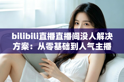 bilibili直播直播间没人解决方案：从零基础到人气主播的实战指南