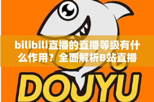 bilibili直播的直播等级有什么作用?全面解析B站直播等级的权益、升级方法与实用价值 bilibili直播的直播等级有什么作用?全面解析B站直播等级的权益、升级方法与实用价值