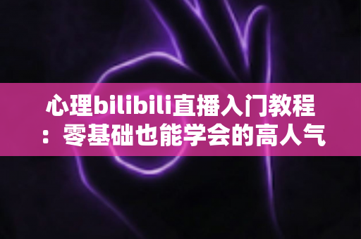 心理bilibili直播入门教程:零基础也能学会的高人气心理知识直播指南 心理bilibili直播入门教程:零基础也能学会的高人气心理知识直播指南