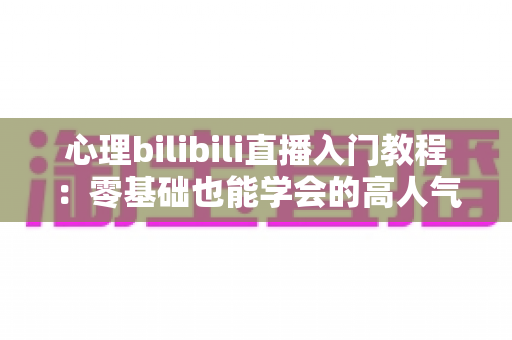 心理bilibili直播入门教程:零基础也能学会的高人气心理知识直播指南 心理bilibili直播入门教程:零基础也能学会的高人气心理知识直播指南