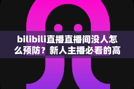 bilibili直播直播间没人怎么预防？新人主播必看的高人气直播间养成全攻略