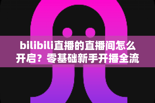 bilibili直播的直播间怎么开启？零基础新手开播全流程详解指南