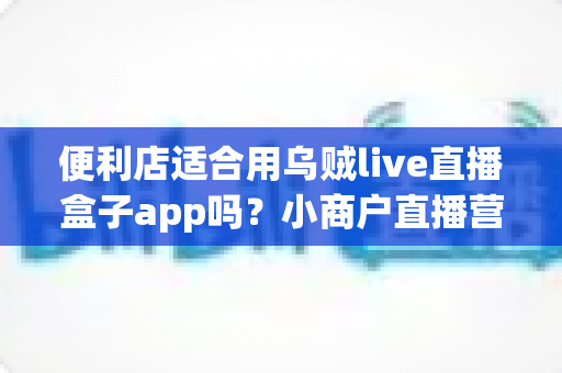 便利店适合用乌贼live直播盒子app吗？小商户直播营销全方位解读与实操指南