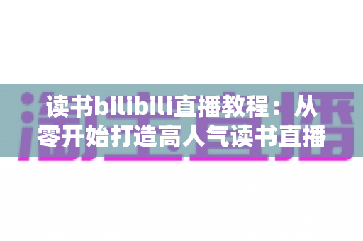 读书bilibili直播教程:从零开始打造高人气读书直播间的完整指南 读书bilibili直播教程:从零开始打造高人气读书直播间的完整指南