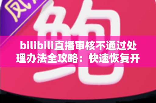 bilibili直播审核不通过处理办法全攻略：快速恢复开播的实用指南