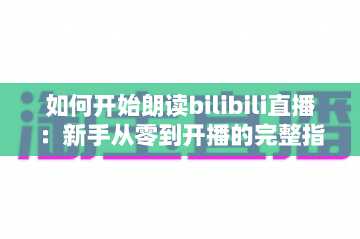 如何开始朗读bilibili直播：新手从零到开播的完整指南与实用技巧