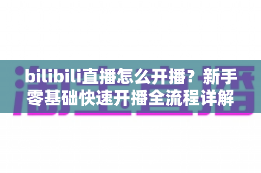 bilibili直播怎么开播?新手零基础快速开播全流程详解指南 bilibili直播怎么开播?新手零基础快速开播全流程详解指南