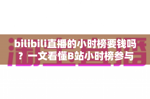 bilibili直播的小时榜要钱吗?一文看懂B站小时榜参与规则与真实花费 bilibili直播的小时榜要钱吗?一文看懂B站小时榜参与规则与真实花费