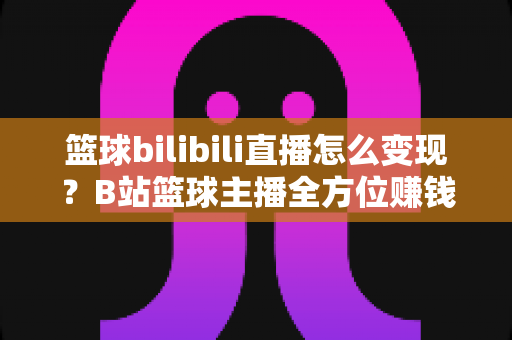 篮球bilibili直播怎么变现?B站篮球主播全方位赚钱攻略与实战指南 篮球bilibili直播怎么变现?B站篮球主播全方位赚钱攻略与实战指南