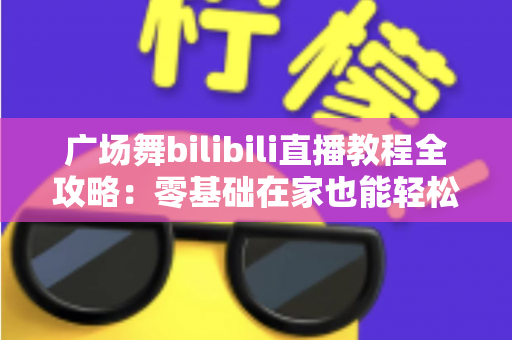 广场舞bilibili直播教程全攻略:零基础在家也能轻松学会的跳舞学习指南 广场舞bilibili直播教程全攻略:零基础在家也能轻松学会的跳舞学习指南