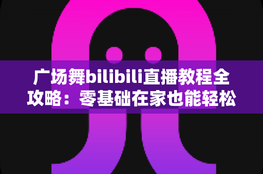 广场舞bilibili直播教程全攻略:零基础在家也能轻松学会的跳舞学习指南 广场舞bilibili直播教程全攻略:零基础在家也能轻松学会的跳舞学习指南