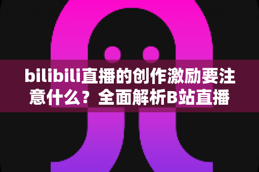 bilibili直播的创作激励要注意什么？全面解析B站直播创作激励计划申请规则与避坑指南