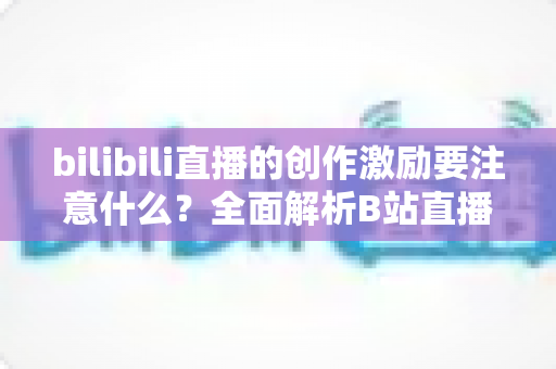 bilibili直播的创作激励要注意什么？全面解析B站直播创作激励计划申请规则与避坑指南