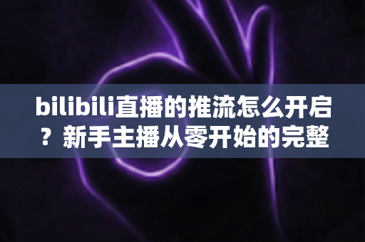 bilibili直播的推流怎么开启?新手主播从零开始的完整推流教程与实战指南 bilibili直播的推流怎么开启?新手主播从零开始的完整推流教程与实战指南