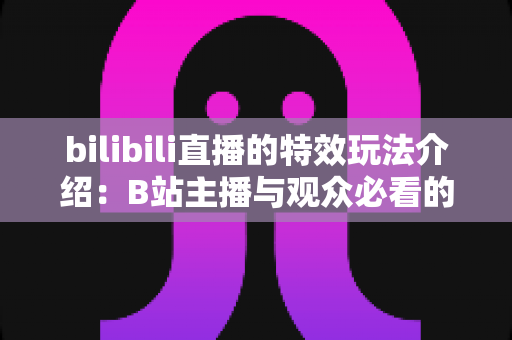 bilibili直播的特效玩法介绍：B站主播与观众必看的互动特效全攻略