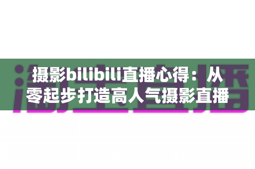 摄影bilibili直播心得：从零起步打造高人气摄影直播间的实战经验全解析
