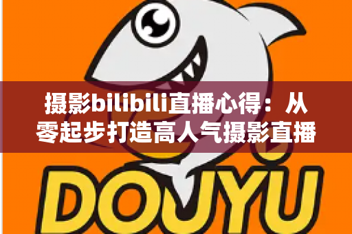 摄影bilibili直播心得：从零起步打造高人气摄影直播间的实战经验全解析