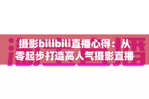 摄影bilibili直播心得：从零起步打造高人气摄影直播间的实战经验全解析