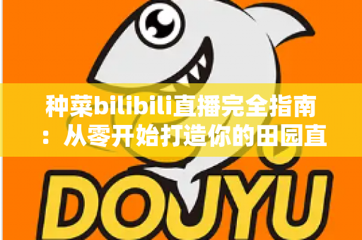 种菜bilibili直播完全指南:从零开始打造你的田园直播间,收获流量与治愈感 种菜bilibili直播完全指南:从零开始打造你的田园直播间,收获流量与治愈感