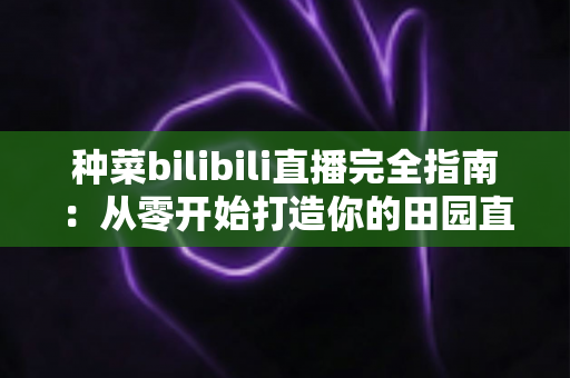 种菜bilibili直播完全指南：从零开始打造你的田园直播间，收获流量与治愈感